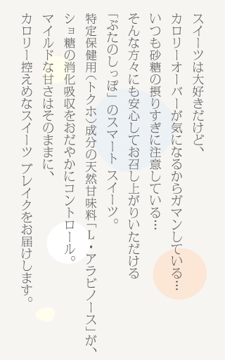 スイーツは大好きだけど、
カロリーオーバーが気になるからガマンしている、いつも砂糖の摂りすぎに注意している、そんな方々にも安心してお召し上がりいただける「ぶたのしっぽ」のスマート スイーツ。レアシュガー「L・アラビノース」が、ショ糖の消化吸収をおだやかにコントロール。上品な甘さはそのままに、カロリーオフなスイーツ ブレイクをお届けします。